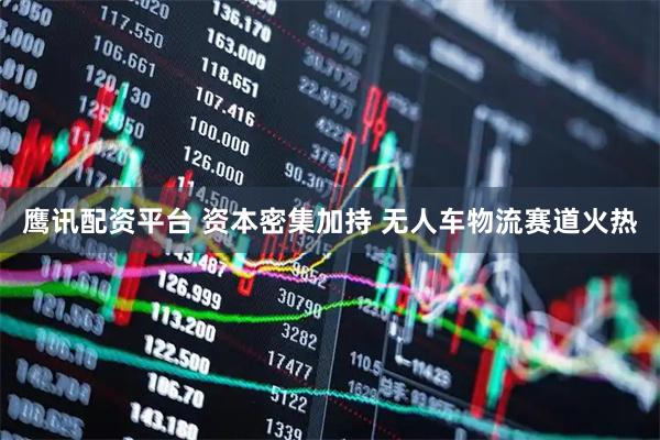鹰讯配资平台 资本密集加持 无人车物流赛道火热