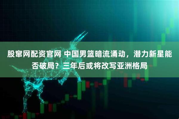 股窜网配资官网 中国男篮暗流涌动，潜力新星能否破局？三年后或将改写亚洲格局