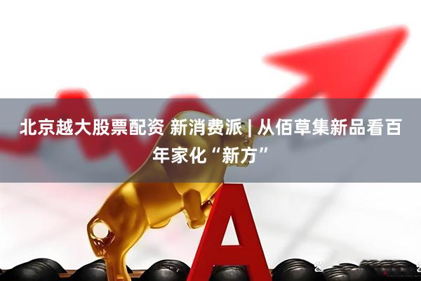北京越大股票配资 新消费派 | 从佰草集新品看百年家化“新方”