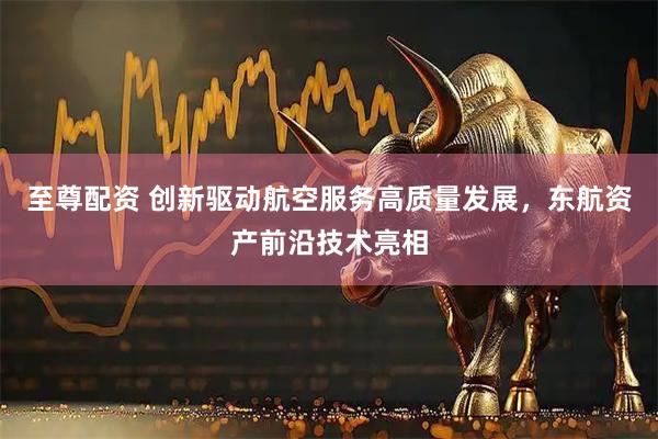 至尊配资 创新驱动航空服务高质量发展，东航资产前沿技术亮相