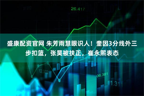 盛康配资官网 朱芳雨慧眼识人！奎因3分线外三步扣篮，张昊被扶正，崔永熙表态