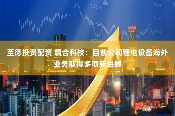 至德投资配资 赢合科技：目前公司锂电设备海外业务取得多项新进展