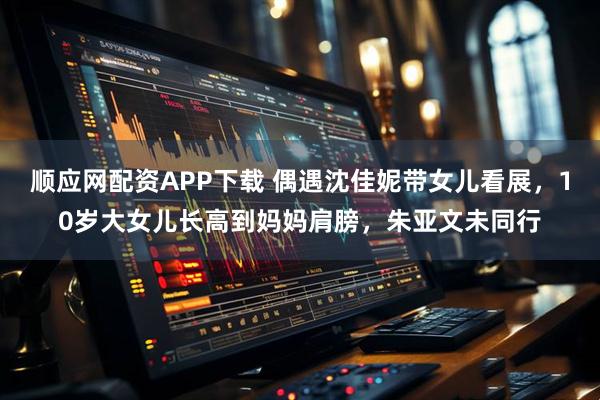 顺应网配资APP下载 偶遇沈佳妮带女儿看展，10岁大女儿长高到妈妈肩膀，朱亚文未同行