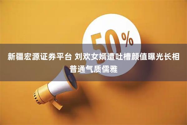 新疆宏源证券平台 刘欢女婿遭吐槽颜值曝光长相普通气质儒雅
