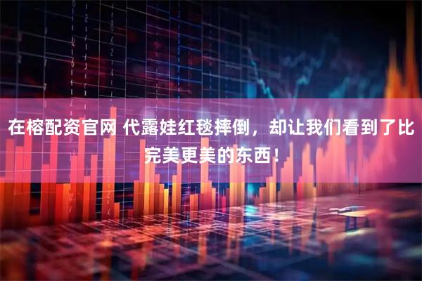 在榕配资官网 代露娃红毯摔倒，却让我们看到了比完美更美的东西！