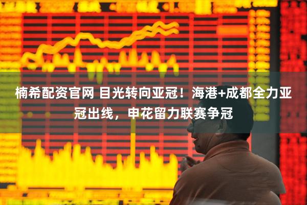 楠希配资官网 目光转向亚冠！海港+成都全力亚冠出线，申花留力联赛争冠