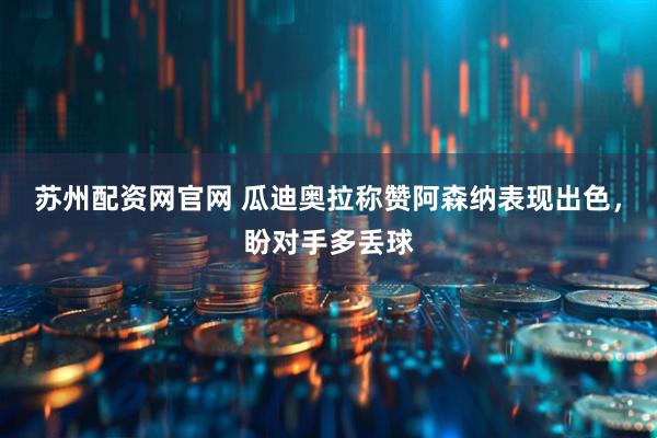 苏州配资网官网 瓜迪奥拉称赞阿森纳表现出色，盼对手多丢球