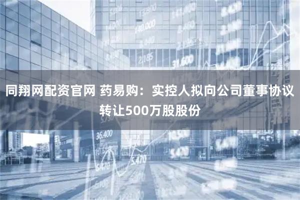同翔网配资官网 药易购：实控人拟向公司董事协议转让500万股股份