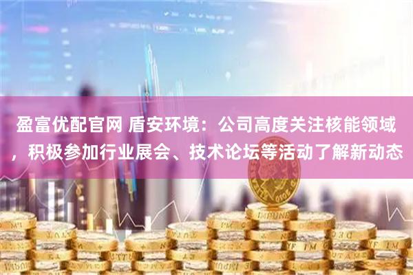 盈富优配官网 盾安环境：公司高度关注核能领域，积极参加行业展会、技术论坛等活动了解新动态