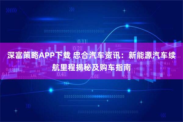深富策略APP下载 忠合汽车资讯：新能源汽车续航里程揭秘及购车指南
