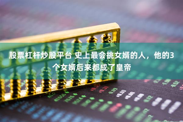 股票杠杆炒股平台 史上最会挑女婿的人，他的3个女婿后来都成了皇帝