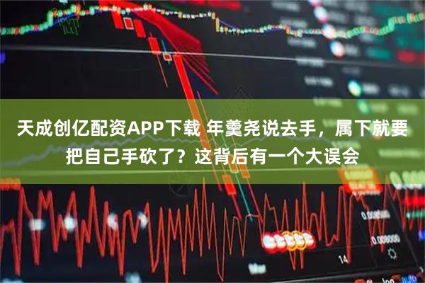 天成创亿配资APP下载 年羹尧说去手，属下就要把自己手砍了？这背后有一个大误会
