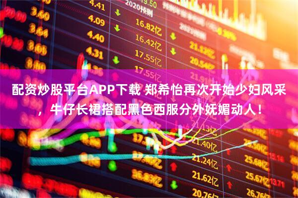 配资炒股平台APP下载 郑希怡再次开始少妇风采，牛仔长裙搭配黑色西服分外妩媚动人！