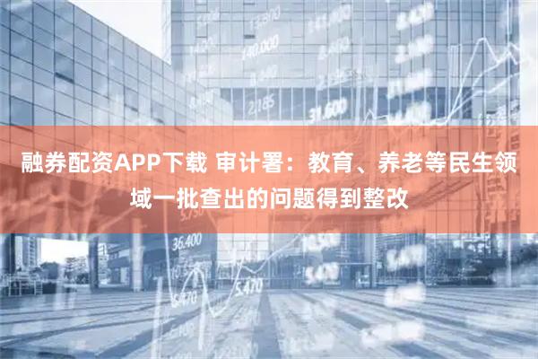 融券配资APP下载 审计署：教育、养老等民生领域一批查出的问题得到整改