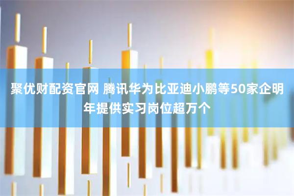 聚优财配资官网 腾讯华为比亚迪小鹏等50家企明年提供实习岗位超万个