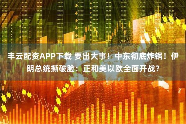丰云配资APP下载 要出大事！中东彻底炸锅！伊朗总统撕破脸：正和美以欧全面开战？